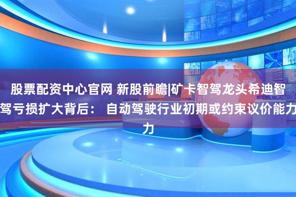 股票配资中心官网 新股前瞻|矿卡智驾龙头希迪智驾亏损扩大背后： 自动驾驶行业初期或约束议价能力