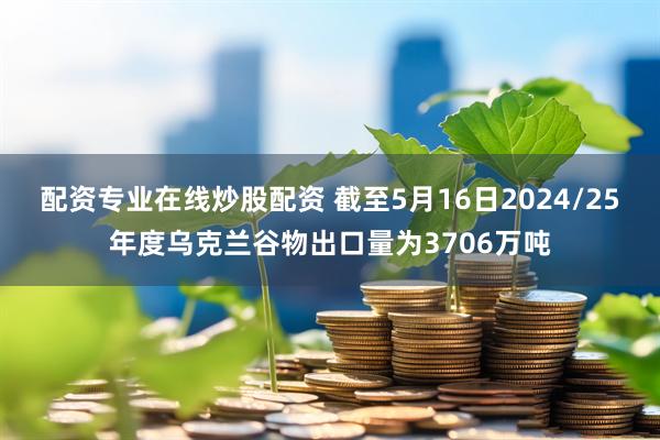 配资专业在线炒股配资 截至5月16日2024/25年度乌克兰谷物出口量为3706万吨