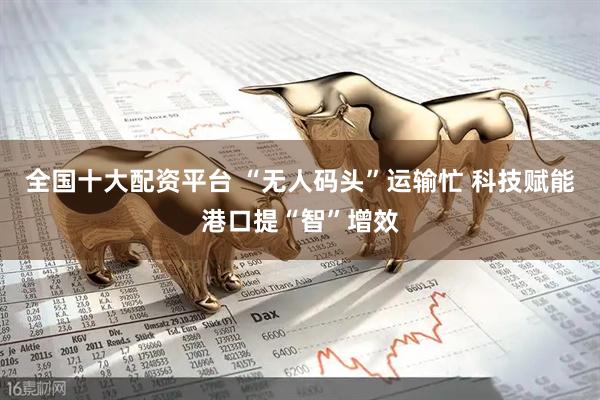 全国十大配资平台 “无人码头”运输忙 科技赋能港口提“智”增效