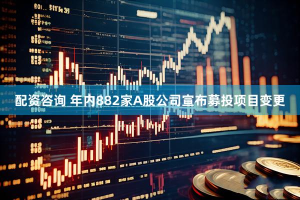 配资咨询 年内882家A股公司宣布募投项目变更