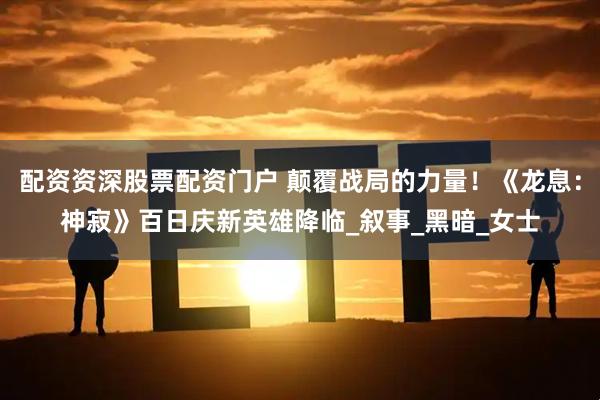 配资资深股票配资门户 颠覆战局的力量！《龙息：神寂》百日庆新英雄降临_叙事_黑暗_女士