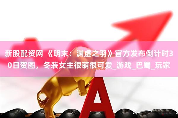 新股配资网 《明末：渊虚之羽》官方发布倒计时30日贺图，冬装女主很萌很可爱_游戏_巴蜀_玩家