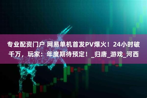 专业配资门户 网易单机首发PV爆火！24小时破千万，玩家：年度期待预定！_归唐_游戏_河西