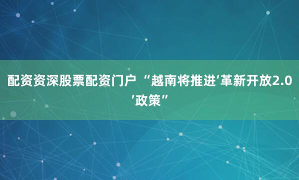 配资资深股票配资门户 “越南将推进‘革新开放2.0’政策”