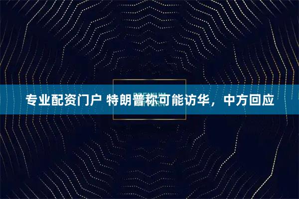 专业配资门户 特朗普称可能访华，中方回应