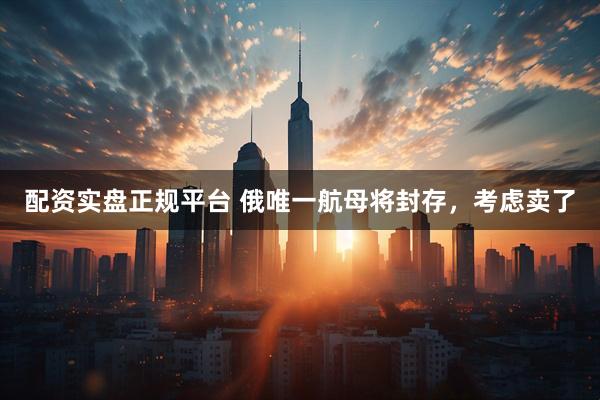 配资实盘正规平台 俄唯一航母将封存，考虑卖了