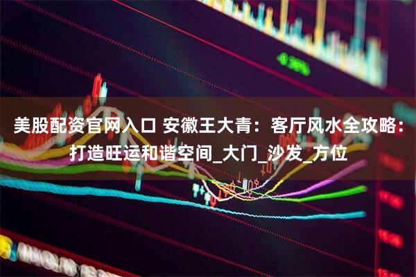 美股配资官网入口 安徽王大青：客厅风水全攻略：打造旺运和谐空间_大门_沙发_方位