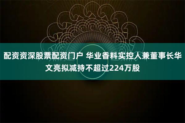 配资资深股票配资门户 华业香料实控人兼董事长华文亮拟减持不超过224万股