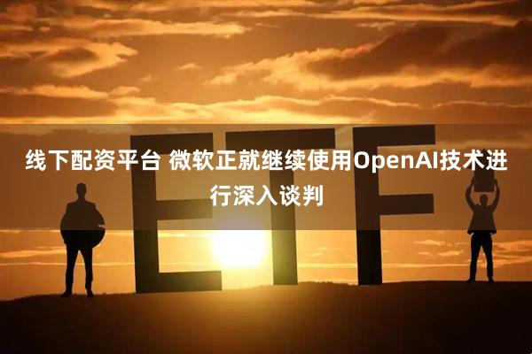 线下配资平台 微软正就继续使用OpenAI技术进行深入谈判