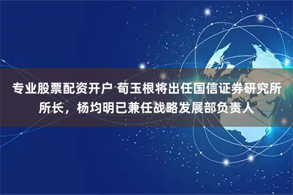 专业股票配资开户 荀玉根将出任国信证券研究所所长，杨均明已兼任战略发展部负责人