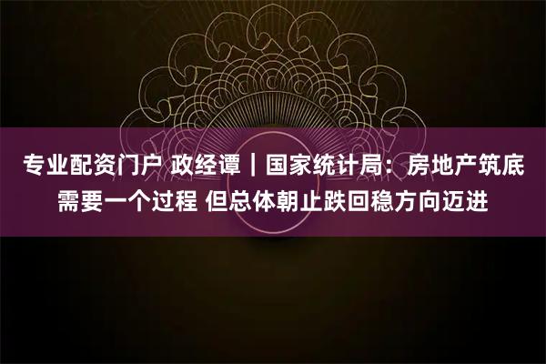 专业配资门户 政经谭｜国家统计局：房地产筑底需要一个过程 但总体朝止跌回稳方向迈进