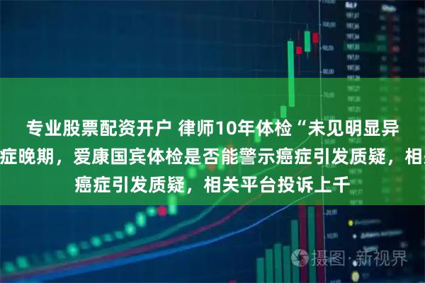 专业股票配资开户 律师10年体检“未见明显异常”突被诊断癌症晚期，爱康国宾体检是否能警示癌症引发质疑，相关平台投诉上千