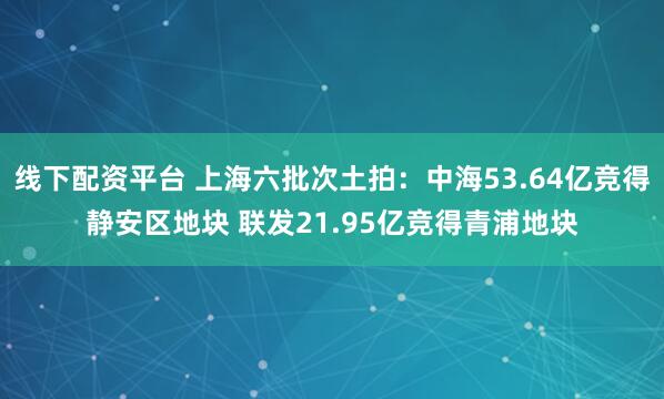 线下配资平台 上海六批次土拍：中海53.64亿竞得静安区地块 联发21.95亿竞得青浦地块