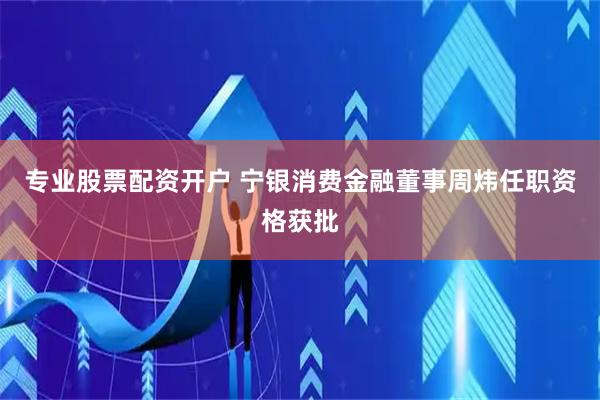专业股票配资开户 宁银消费金融董事周炜任职资格获批