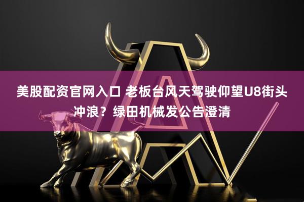 美股配资官网入口 老板台风天驾驶仰望U8街头冲浪？绿田机械发公告澄清