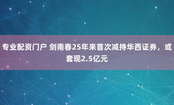 专业配资门户 剑南春25年来首次减持华西证券，或套现2.5亿元