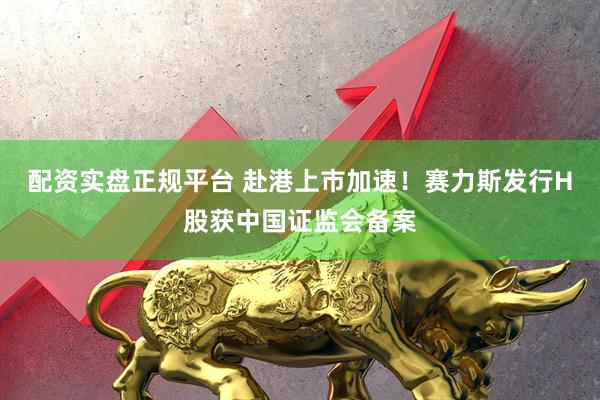 配资实盘正规平台 赴港上市加速！赛力斯发行H股获中国证监会备案