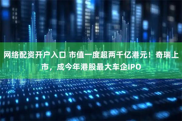 网络配资开户入口 市值一度超两千亿港元！奇瑞上市，成今年港股最大车企IPO