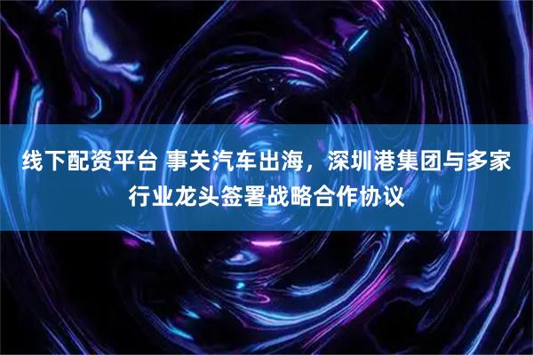 线下配资平台 事关汽车出海，深圳港集团与多家行业龙头签署战略合作协议