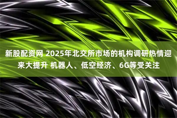 新股配资网 2025年北交所市场的机构调研热情迎来大提升 机器人、低空经济、6G等受关注