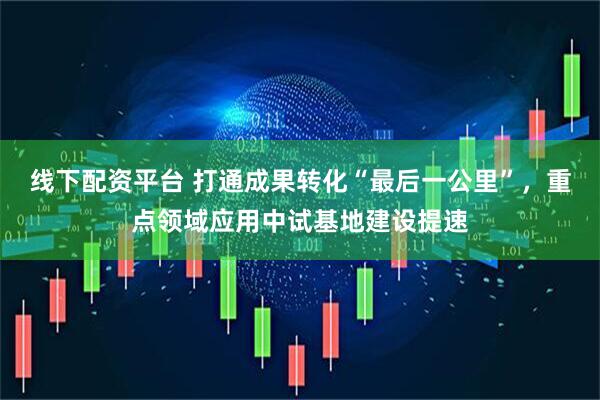 线下配资平台 打通成果转化“最后一公里”,重点领域应用中试基地建设提速