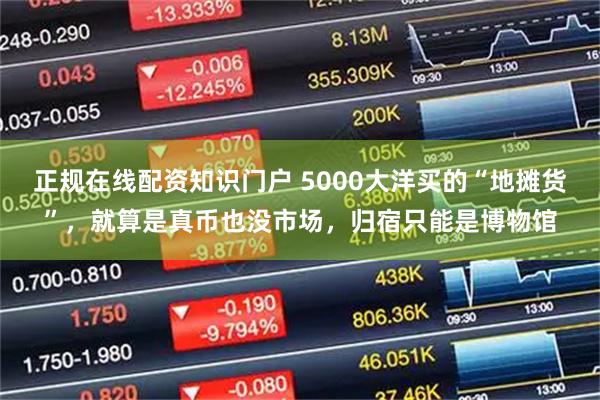 正规在线配资知识门户 5000大洋买的“地摊货”，就算是真币也没市场，归宿只能是博物馆